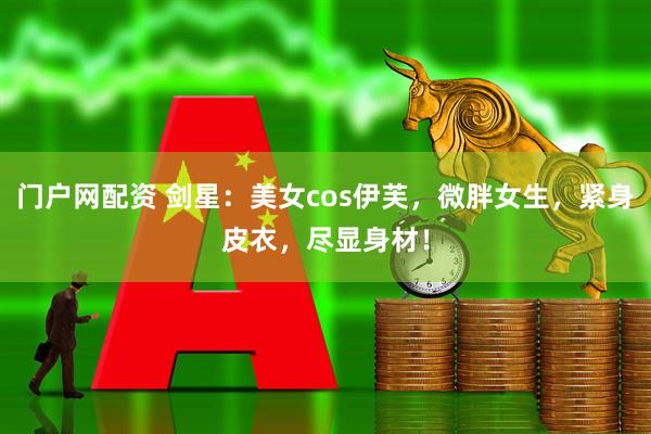 门户网配资 剑星：美女cos伊芙，微胖女生，紧身皮衣，尽显身材！