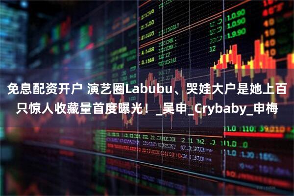 免息配资开户 演艺圈Labubu、哭娃大户是她　上百只惊人收藏量首度曝光！_吴申_Crybaby_申梅