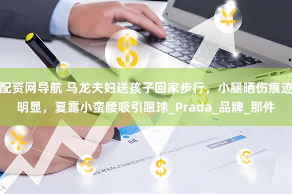 配资网导航 马龙夫妇送孩子回家步行，小腿晒伤痕迹明显，夏露小蛮腰吸引眼球_Prada_品牌_那件