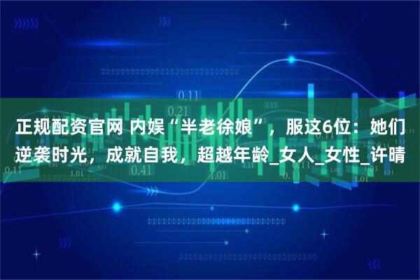 正规配资官网 内娱“半老徐娘”，服这6位：她们逆袭时光，成就自我，超越年龄_女人_女性_许晴