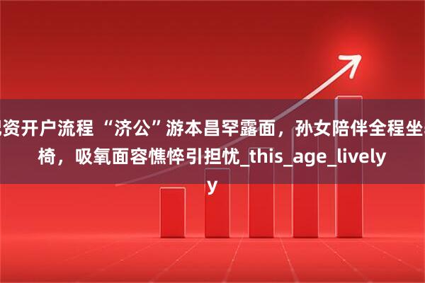配资开户流程 “济公”游本昌罕露面，孙女陪伴全程坐轮椅，吸氧面容憔悴引担忧_this_age_lively