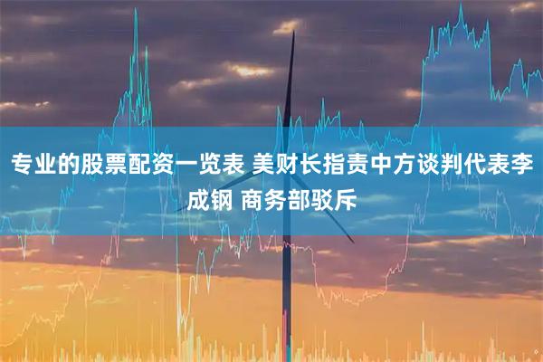 专业的股票配资一览表 美财长指责中方谈判代表李成钢 商务部驳斥