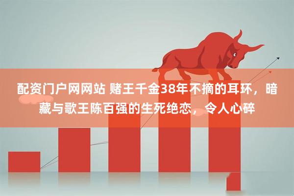 配资门户网网站 赌王千金38年不摘的耳环，暗藏与歌王陈百强的生死绝恋，令人心碎